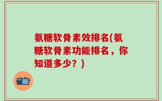 氨糖软骨素效排名(氨糖软骨素功能排名，你知道多少？)