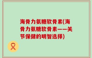 海骨力氨糖软骨素(海骨力氨糖软骨素——关节保健的明智选择)