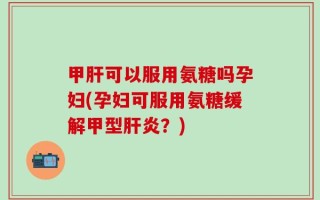 甲肝可以服用氨糖吗孕妇(孕妇可服用氨糖缓解甲型肝炎？)