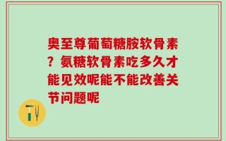 奥至尊葡萄糖胺软骨素？氨糖软骨素吃多久才能见效呢能不能改善关节问题呢