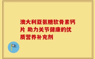 澳大利亚氨糖软骨素钙片 助力关节健康的优质营养补充剂