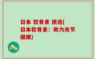日本 软骨素 挑选(日本软骨素：助力关节健康)