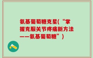 氨基葡萄糖克星(“掌握克服关节疼痛新方法——氨基葡萄糖”)