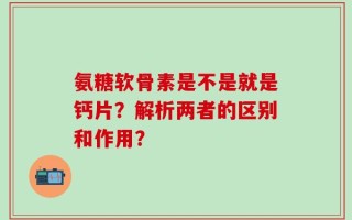 氨糖软骨素是不是就是钙片？解析两者的区别和作用？