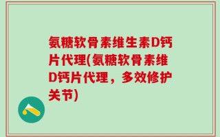 氨糖软骨素维生素D钙片代理(氨糖软骨素维D钙片代理，多效修护关节)