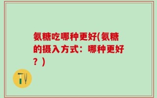 氨糖吃哪种更好(氨糖的摄入方式：哪种更好？)