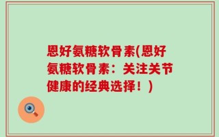 恩好氨糖软骨素(恩好氨糖软骨素：关注关节健康的经典选择！)