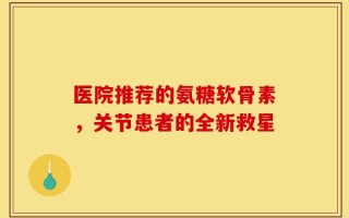 医院推荐的氨糖软骨素，关节患者的全新救星