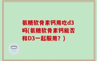 氨糖软骨素钙用吃d3吗(氨糖软骨素钙能否和D3一起服用？)