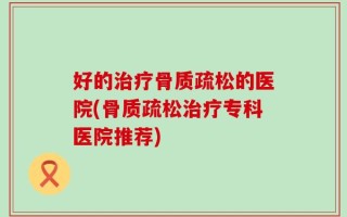好的治疗骨质疏松的医院(骨质疏松治疗专科医院推荐)