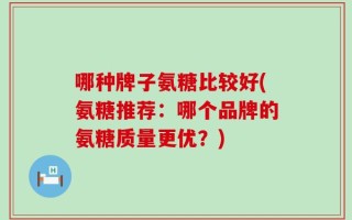 哪种牌子氨糖比较好(氨糖推荐：哪个品牌的氨糖质量更优？)