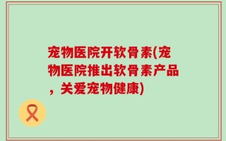 宠物医院开软骨素(宠物医院推出软骨素产品，关爱宠物健康)