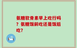 氨糖软骨素早上吃行吗？氨糖饭前吃还是饭后吃？