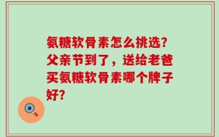 氨糖软骨素怎么挑选？父亲节到了，送给老爸买氨糖软骨素哪个牌子好？