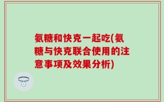 氨糖和快克一起吃(氨糖与快克联合使用的注意事项及效果分析)