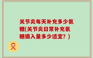 关节炎每天补充多少氨糖(关节炎日常补充氨糖摄入量多少适宜？)