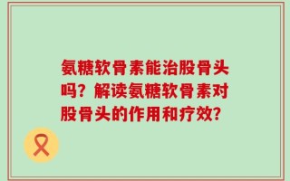 氨糖软骨素能治股骨头吗？解读氨糖软骨素对股骨头的作用和疗效？