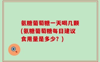 氨糖葡萄糖一天喝几颗(氨糖葡萄糖每日建议食用量是多少？)