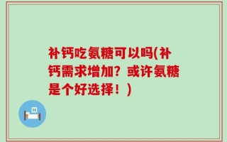 补钙吃氨糖可以吗(补钙需求增加？或许氨糖是个好选择！)