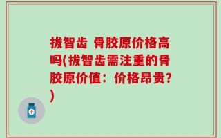 拔智齿 骨胶原价格高吗(拔智齿需注重的骨胶原价值：价格昂贵？)