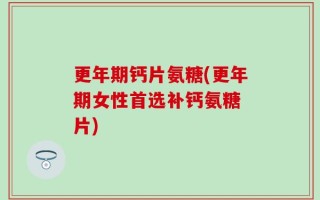 更年期钙片氨糖(更年期女性首选补钙氨糖 片)