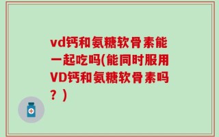 vd钙和氨糖软骨素能一起吃吗(能同时服用VD钙和氨糖软骨素吗？)