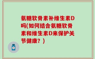 氨糖软骨素补维生素D吗(如何结合氨糖软骨素和维生素D来保护关节健康？)