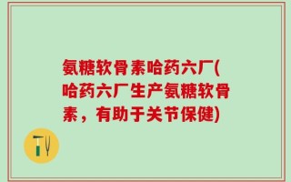 氨糖软骨素哈药六厂(哈药六厂生产氨糖软骨素，有助于关节保健)