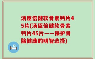 汤臣倍健软骨素钙片45片(汤臣倍健软骨素钙片45片——保护骨骼健康的明智选择)