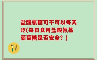 盐酸氨糖可不可以每天吃(每日食用盐酸氨基葡萄糖是否安全？)