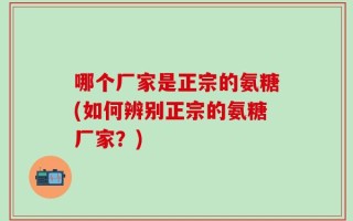 哪个厂家是正宗的氨糖(如何辨别正宗的氨糖厂家？)