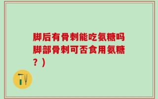 脚后有骨刺能吃氨糖吗脚部骨刺可否食用氨糖？)