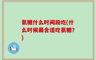 氨糖什么时间段吃(什么时候最合适吃氨糖？)