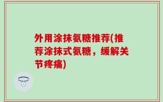 外用涂抹氨糖推荐(推荐涂抹式氨糖，缓解关节疼痛)