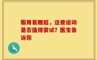 服用氨糖后，这些运动是否值得尝试？医生告诉你