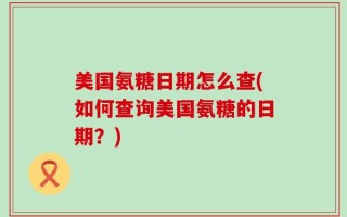 美国氨糖日期怎么查(如何查询美国氨糖的日期？)