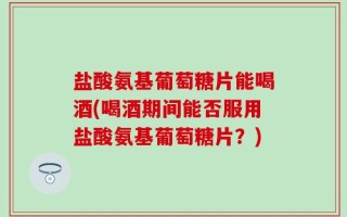 盐酸氨基葡萄糖片能喝酒(喝酒期间能否服用盐酸氨基葡萄糖片？)