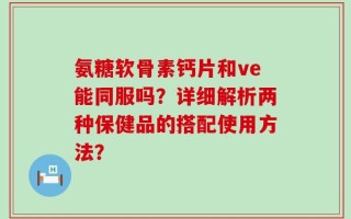 氨糖软骨素钙片和ve能同服吗？详细解析两种保健品的搭配使用方法？
