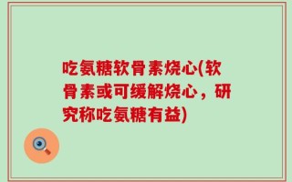 吃氨糖软骨素烧心(软骨素或可缓解烧心，研究称吃氨糖有益)