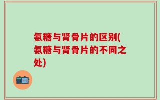 氨糖与肾骨片的区别(氨糖与肾骨片的不同之处)