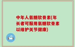 中年人氨糖软骨素(年长者可服用氨糖软骨素以维护关节健康)