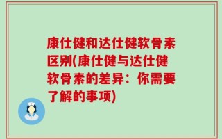 康仕健和达仕健软骨素区别(康仕健与达仕健软骨素的差异：你需要了解的事项)