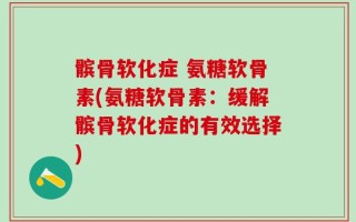 髌骨软化症 氨糖软骨素(氨糖软骨素：缓解髌骨软化症的有效选择)