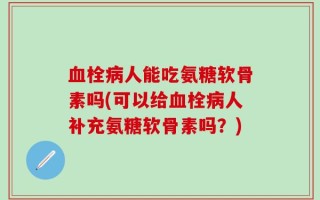血栓病人能吃氨糖软骨素吗(可以给血栓病人补充氨糖软骨素吗？)