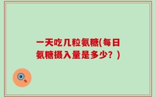 一天吃几粒氨糖(每日氨糖摄入量是多少？)