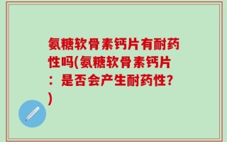 氨糖软骨素钙片有耐药性吗(氨糖软骨素钙片：是否会产生耐药性？)