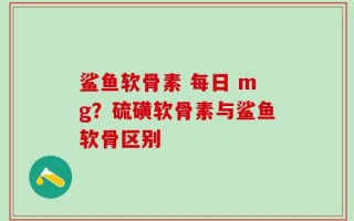 鲨鱼软骨素 每日 mg？硫磺软骨素与鲨鱼软骨区别