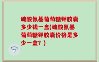 硫酸氨基葡萄糖钾胶囊多少钱一盒(硫酸氨基葡萄糖钾胶囊价格是多少一盒？)