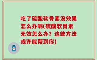 吃了硫酸软骨素没效果怎么办呢(硫酸软骨素无效怎么办？这些方法或许能帮到你)
