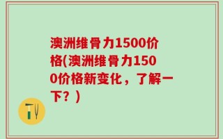 澳洲维骨力1500价格(澳洲维骨力1500价格新变化，了解一下？)